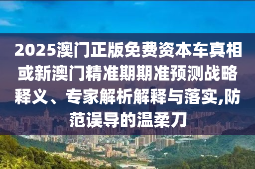 2025澳門正版免費資本車真相或新澳門精準期期準預測戰略釋義、專家解析解釋與落實,防范誤導的溫柔刀